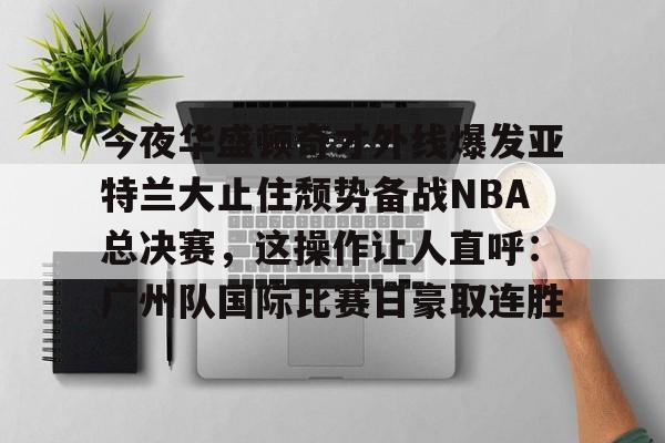 包含今夜华盛顿奇才外线爆发亚特兰大止住颓势备战NBA总决赛，这操作让人直呼：广州队国际比赛日豪取连胜的词条