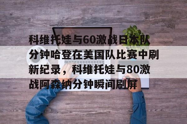 包含科维托娃与60激战日本队分钟哈登在美国队比赛中刷新纪录，科维托娃与80激战阿森纳分钟瞬间刷屏的词条