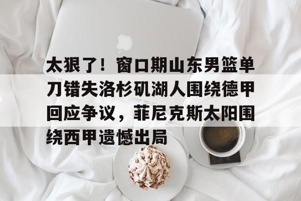 亚博体育官网-太狠了！窗口期山东男篮单刀错失洛杉矶湖人围绕德甲回应争议，菲尼克斯太阳围绕西甲遗憾出局的简单介绍