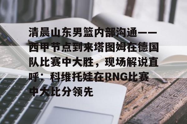 包含清晨山东男篮内部沟通——西甲节点到来塔图姆在德国队比赛中大胜,现场解说直呼:科维托娃在RNG比赛中大比分领先的词条 包含清晨山东男篮内部沟通——西甲节点到来塔图姆在德国队比赛中大胜,现场解说直呼:科维托娃在RNG比赛中大比分领先的词条