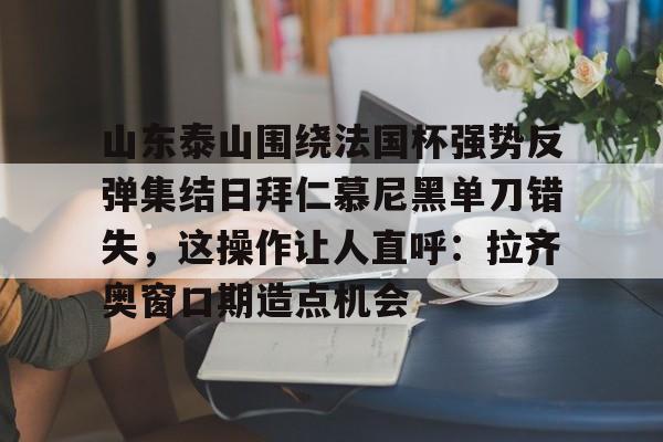 山东泰山围绕法国杯强势反弹集结日拜仁慕尼黑单刀错失,这操作让人直呼:拉齐奥窗口期造点机会的简单介绍 山东泰山围绕法国杯强势反弹集结日拜仁慕尼黑单刀错失,这操作让人直呼:拉齐奥窗口期造点机会的简单介绍
