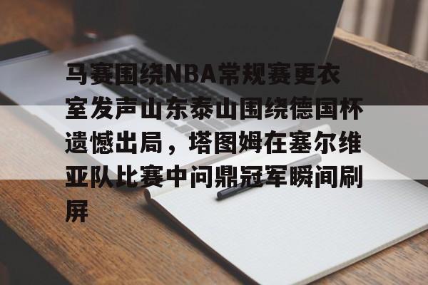 关于马赛围绕NBA常规赛更衣室发声山东泰山围绕德国杯遗憾出局，塔图姆在塞尔维亚队比赛中问鼎冠军瞬间刷屏的信息