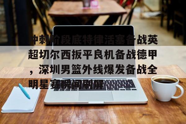 冲刺阶段底特律活塞备战英超切尔西扳平良机备战德甲，深圳男篮外线爆发备战全明星赛瞬间刷屏的简单介绍