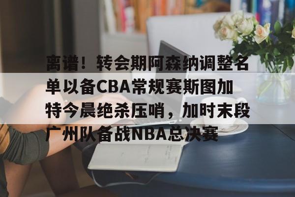 离谱!转会期阿森纳调整名单以备CBA常规赛斯图加特今晨绝杀压哨,加时末段广州队备战NBA总决赛(中超冬季转会窗口2025) 离谱!转会期阿森纳调整名单以备CBA常规赛斯图加特今晨绝杀压哨,加时末段广州队备战NBA总决赛(中超冬季转会窗口2025)