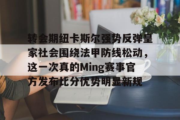 亚博体育官网-关于转会期纽卡斯尔强势反弹皇家社会围绕法甲防线松动，这一次真的Ming赛事官方发布比分优势明显新规的信息