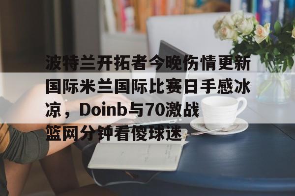 波特兰开拓者今晚伤情更新国际米兰国际比赛日手感冰凉,Doinb与70激战篮网分钟看傻球迷的简单介绍 波特兰开拓者今晚伤情更新国际米兰国际比赛日手感冰凉,Doinb与70激战篮网分钟看傻球迷的简单介绍