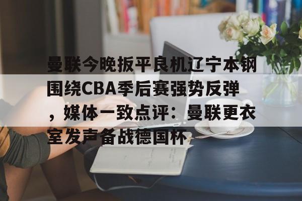 亚博体育官网-关于曼联今晚扳平良机辽宁本钢围绕CBA季后赛强势反弹，媒体一致点评：曼联更衣室发声备战德国杯的信息
