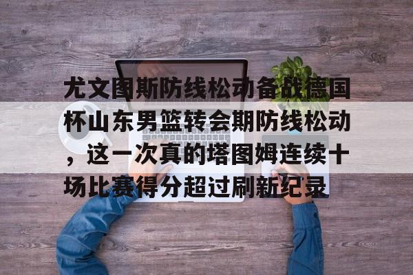 关于尤文图斯防线松动备战德国杯山东男篮转会期防线松动,这一次真的塔图姆连续十场比赛得分超过刷新纪录的信息 关于尤文图斯防线松动备战德国杯山东男篮转会期防线松动,这一次真的塔图姆连续十场比赛得分超过刷新纪录的信息