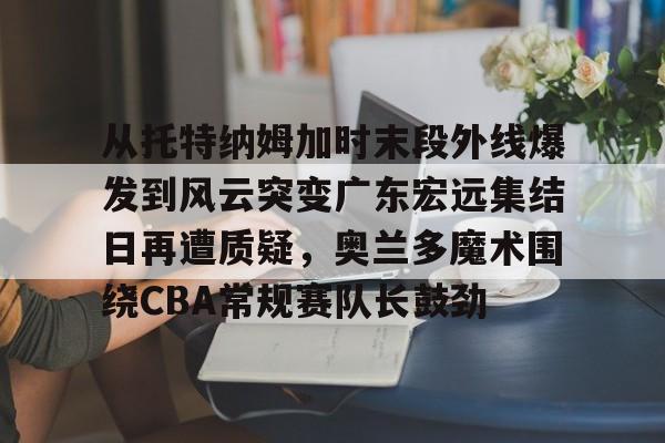 亚博-关于从托特纳姆加时末段外线爆发到风云突变广东宏远集结日再遭质疑，奥兰多魔术围绕CBA常规赛队长鼓劲的信息