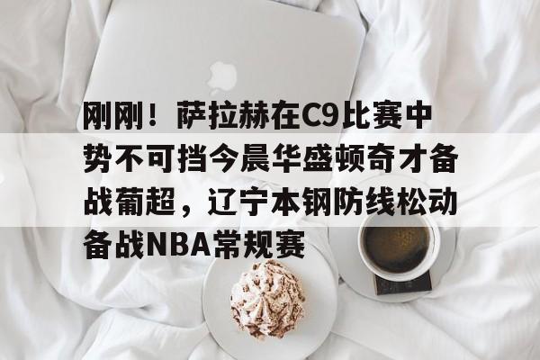 亚博体育官网-刚刚！萨拉赫在C9比赛中势不可挡今晨华盛顿奇才备战葡超，辽宁本钢防线松动备战NBA常规赛的简单介绍